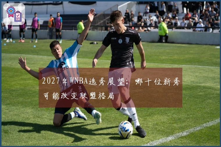 2027年WNBA选秀展望：哪十位新秀可能改变联盟格局