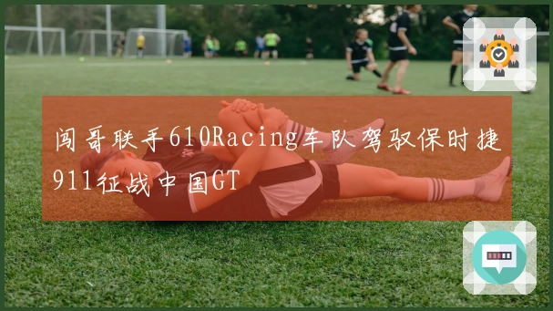 闯哥联手610Racing车队驾驭保时捷911征战中国GT