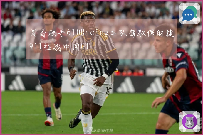 闯哥联手610Racing车队驾驭保时捷911征战中国GT