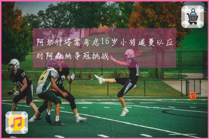 阿尔特塔需考虑16岁小将道曼以应对阿森纳争冠挑战