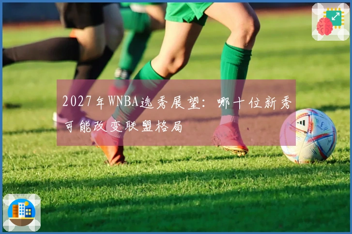 2027年WNBA选秀展望：哪十位新秀可能改变联盟格局