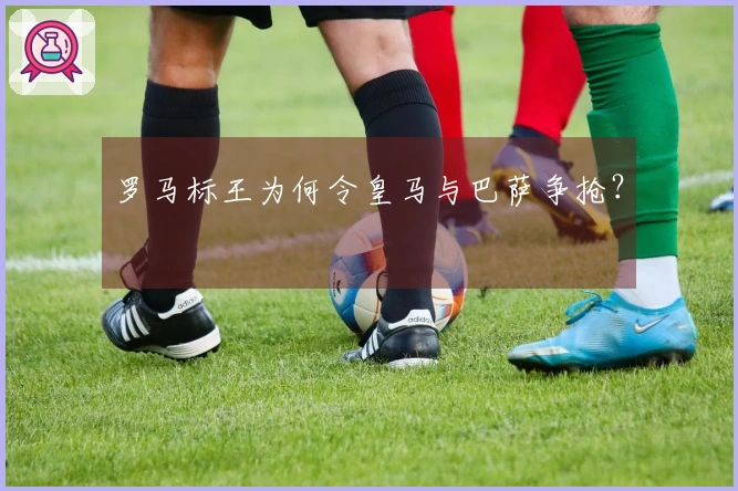 罗马标王为何令皇马与巴萨争抢？