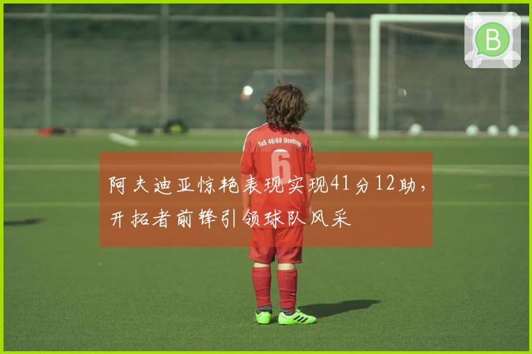 阿夫迪亚惊艳表现实现41分12助，开拓者前锋引领球队风采