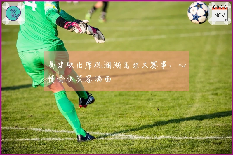 易建联出席观澜湖高尔夫赛事，心情愉快笑容满面