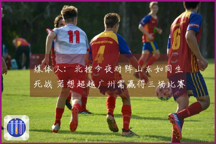 媒体人：北控今夜对阵山东如同生死战 若想超越广州需赢得三场比赛