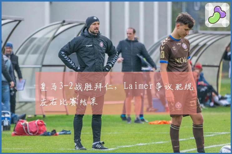 皇马3-2战胜拜仁，Laimer争议犯规左右比赛结果