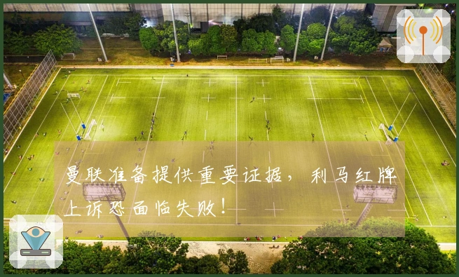 曼联准备提供重要证据，利马红牌上诉恐面临失败！