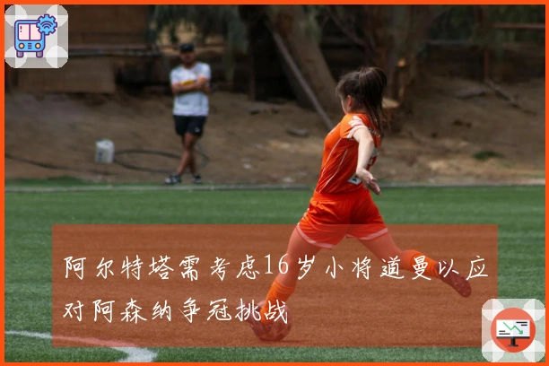 阿尔特塔需考虑16岁小将道曼以应对阿森纳争冠挑战
