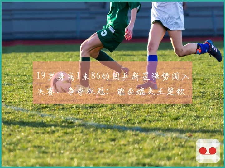 19岁身高1米86的国乒新星强势闯入决赛，争夺双冠：能否媲美王楚钦？