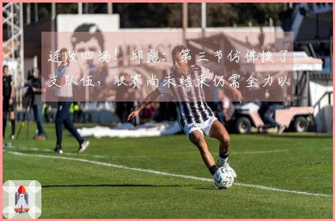 连败四场！邱彪：第三节仿佛换了支队伍，联赛尚未结束仍需全力以赴