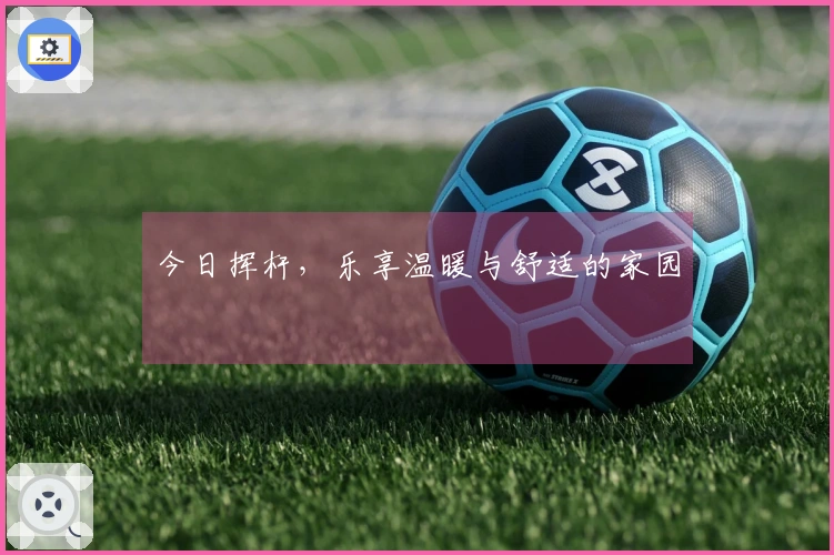 今日挥杆，乐享温暖与舒适的家园
