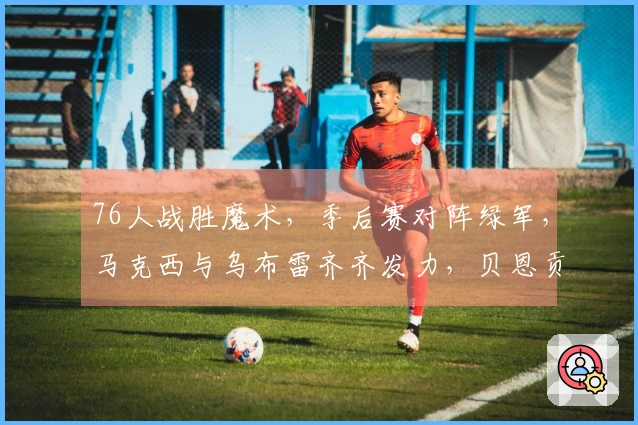 76人战胜魔术，季后赛对阵绿军，马克西与乌布雷齐齐发力，贝恩贡献34+3+3