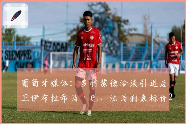 葡萄牙媒体：多特蒙德洽谈引进后卫伊布拉希马·巴，法马利康标价2500万欧元