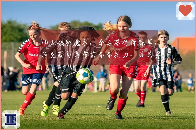 76人战胜魔术，季后赛对阵绿军，马克西与乌布雷齐齐发力，贝恩贡献34+3+3