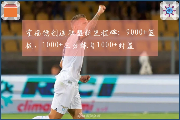 霍福德创造联盟新里程碑：9000+篮板、1000+三分球与1000+封盖
