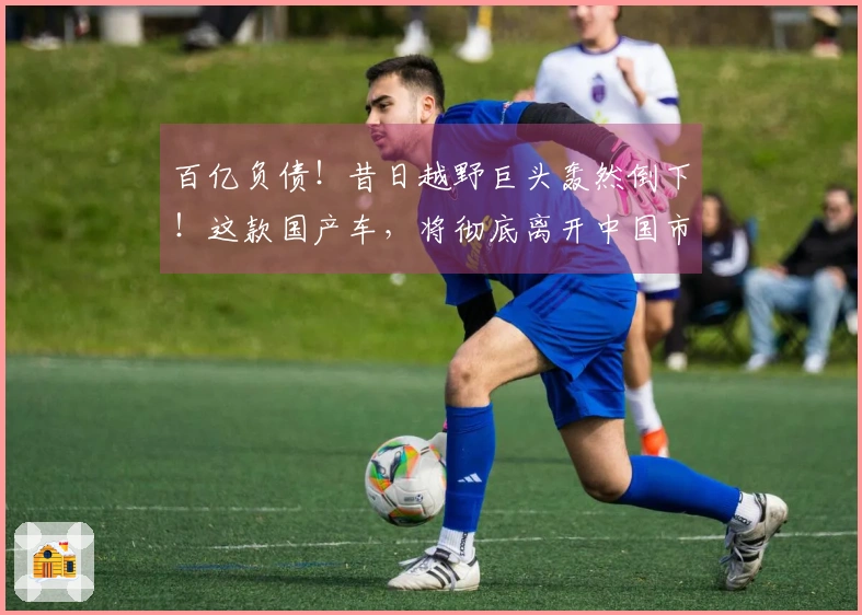 百亿负债！昔日越野巨头轰然倒下！这款国产车，将彻底离开中国市场