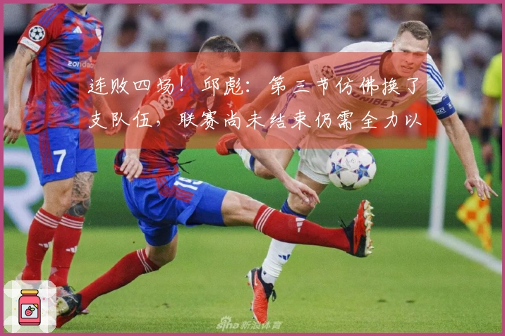 连败四场！邱彪：第三节仿佛换了支队伍，联赛尚未结束仍需全力以赴